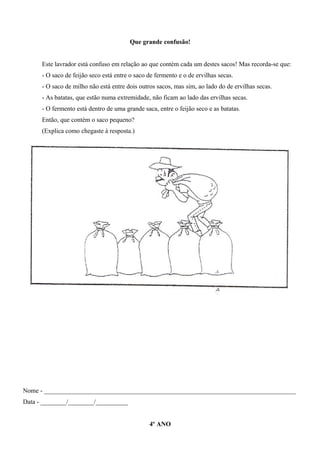 Que grande confusão!
Este lavrador está confuso em relação ao que contém cada um destes sacos! Mas recorda-se que:
- O saco de feijão seco está entre o saco de fermento e o de ervilhas secas.
- O saco de milho não está entre dois outros sacos, mas sim, ao lado do de ervilhas secas.
- As batatas, que estão numa extremidade, não ficam ao lado das ervilhas secas.
- O fermento está dentro de uma grande saca, entre o feijão seco e as batatas.
Então, que contém o saco pequeno?
(Explica como chegaste à resposta.)
Nome - ______________________________________________________________________________
Data - ________/________/__________
4º ANO
 