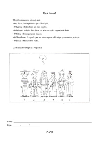 Quem é quem?
Identifica as pessoas sabendo que:
- O Alberto é mais pequeno que o Henrique.
- O Pedro e o João olham um para o outro.
- O Luís está à direita do Alberto e o Marcelo está à esquerda do João.
- O João e o Henrique usam chapéu.
- O Marcelo está designado por um número par e o Henrique por um número ímpar.
- O Luís e o Marcelo têm barba.
(Explica como chegaste à resposta.)
Nome - ______________________________________________________________________________
Data - ________/________/__________
4º ANO
 