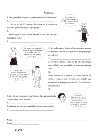 Poupar água
1. Que quantidade de água se gasta num banho de 15 minutos?
R.: ______________________________________________
Se, em vez de 15 minutos, demorares só 10 minutos no
chuveiro, que quantidade de água poupas?
R.: ______________________________________________
Quantos garrafões de 5 litros poderias encher com essa água
poupada no banho?
R.: ______________________________________________
2. Se, ao lavares os dentes, abrires apenas a torneira
no princípio e no fim, que quantidade de água poupas
de cada vez
R.: ________________________________________
Se lavares os dentes 3 vezes ao dia e tiveres sempre
esse cuidado, que quantidade de água pouparás por
dia?
R.: ________________________________________
Numa família de 3 pessoas, se todas lavarem os
dentes 3 vezes ao dia e tiverem esse cuidado, que
quantidade de água poupam num dia? E ao fim de um
mês (30 dias)?
R.: ________________________________________
3. Se o teu pai seguir esta regra todos os dias, que quantidade
de água poupa numa semana?
R.: _____________________________________________
E ao fim de um ano, que quantidade de água terá poupado?
R.: _____________________________________________
Nome - ______________________________________________________________________________
Data - ________/________/__________
4.º ANO
 