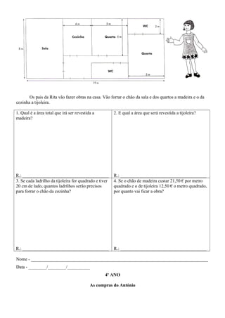 Os pais da Rita vão fazer obras na casa. Vão forrar o chão da sala e dos quartos a madeira e o da
cozinha a tijoleira.
1. Qual é a área total que irá ser revestida a
madeira?
R.: ______________________________________
2. E qual a área que será revestida a tijoleira?
R.: ______________________________________
3. Se cada ladrilho da tijoleira for quadrado e tiver
20 cm de lado, quantos ladrilhos serão precisos
para forrar o chão da cozinha?
R.: ______________________________________
4. Se o chão de madeira custar 21,50 € por metro
quadrado e o de tijoleira 12,50 € o metro quadrado,
por quanto vai ficar a obra?
R.: ______________________________________
Nome - ______________________________________________________________________________
Data - ________/________/__________
4º ANO
As compras do António
 
