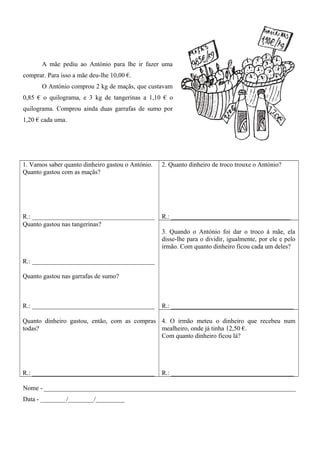 A mãe pediu ao António para lhe ir fazer uma
comprar. Para isso a mãe deu-lhe 10,00 €.
O António comprou 2 kg de maçãs, que custavam
0,85 € o quilograma, e 3 kg de tangerinas a 1,10 € o
quilograma. Comprou ainda duas garrafas de sumo por
1,20 € cada uma.
1. Vamos saber quanto dinheiro gastou o António.
Quanto gastou com as maçãs?
R.: ______________________________________
2. Quanto dinheiro de troco trouxe o António?
R.: _____________________________________
Quanto gastou nas tangerinas?
R.: ______________________________________
Quanto gastou nas garrafas de sumo?
R.: ______________________________________
3. Quando o António foi dar o troco à mãe, ela
disse-lhe para o dividir, igualmente, por ele e pelo
irmão. Com quanto dinheiro ficou cada um deles?
R.: ______________________________________
Quanto dinheiro gastou, então, com as compras
todas?
R.: ______________________________________
4. O irmão meteu o dinheiro que recebeu num
mealheiro, onde já tinha 12,50 €.
Com quanto dinheiro ficou lá?
R.: ______________________________________
Nome - ______________________________________________________________________________
Data - ________/________/_________
 