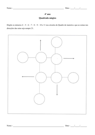Nome - _____________________________________________________ Data - ____/_____/_______
4º ano
Quadrado mágico
Dispõe os números 4 – 5 – 6 – 7 – 8 – 9 – 10 e 11 nos círculos do Quadro de maneira a que as somas nas
direcções das setas seja sempre 21.
Nome - _____________________________________________________ Data - ____/_____/_______
 