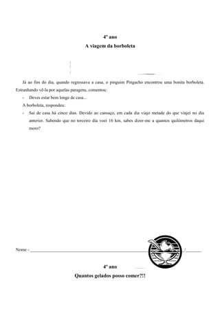 4º ano
A viagem da borboleta
Já ao fim do dia, quando regressava a casa, o pinguim Pingacho encontrou uma bonita borboleta.
Estranhando vê-la por aquelas paragens, comentou:
- Deves estar bem longe de casa...
A borboleta, respondeu:
- Saí de casa há cinco dias. Devido ao cansaço, em cada dia viajo metade do que viajei no dia
anterior. Sabendo que no terceiro dia voei 16 km, sabes dizer-me a quantos quilómetros daqui
moro?
Nome - _____________________________________________________ Data - ____/_____/_______
4º ano
Quantos gelados posso comer?!!
 