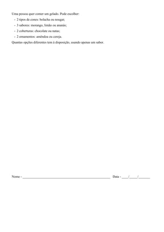 Uma pessoa quer comer um gelado. Pode escolher:
- 2 tipos de cones: bolacha ou nougat;
- 3 sabores: morango, limão ou ananás;
- 2 coberturas: chocolate ou natas;
- 2 ornamentos: amêndoa ou cereja.
Quantas opções diferentes tem à disposição, usando apenas um sabor.
Nome - _____________________________________________________ Data - ____/_____/_______
 