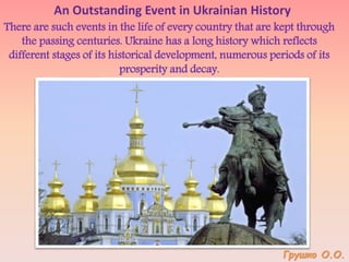 An Outstanding Event in Ukrainian History
There are such events in the life of every country that are kept through
the passing centuries. Ukraine has a long history which reflects
different stages of its historical development, numerous periods of its
prosperity and decay.
Грушко О.О.
 