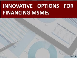 INNOVATIVE OPTIONS FOR
FINANCING MSMEs
PART 4
 