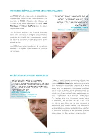 INCITER LES ÉLÈVES À ADOPTER UNE ATTITUDE ACTIVE
Les MOOC offrent à nos écoles la possibilité de
proposer des formations en classe inversée. Par
exemple, le MOOC Principes des réseaux de
données a été utilisé selon cette modalité à IMT
Atlantique et Télécom SudParis dans des cours
de première année.
Les étudiants assistent aux travaux pratiques
après avoir suivi le cours en ligne, cela permet de
renverser la modalité d’apprentissage en invitant
les élèves à passer d’une attitude passive à une
attitude active.
Les MOOC permettent également à nos élèves
d’étudier à n’importe quel moment et presque
n’importe où.
GÉRALDINE TEXIER
Maître de conférences à IMT Atlantique
ACCÉDER À DE NOUVELLES RESSOURCES
Le MOOC
conçu à IMT Lille Douai a été réalisé en partenariat
avec l’entreprise Electricité Emosson S.A. Nous
avons ainsi pu accéder à des ressources et des
cas d’usage authentiques de professionnels qui
pour l’exploitation d’un barrage hydraulique.
En injectant ainsi une dimension “métier” dans
la formation, les équipes de IMT Lille Douai
ont permis aux élèves de ne plus percevoir la
aride et déconnectée de la réalité et leur ont offert
la possibilité d’accéder à des situations qu’ils ne
peuvent pas voir dans un cours en présentiel.
Service d’Ingénierie Pédagogique
et de Formation à IMT Lille Douai
21
UTILISATION DES MOOC EN ÉCOLE ET EN ENTREPRISE
 