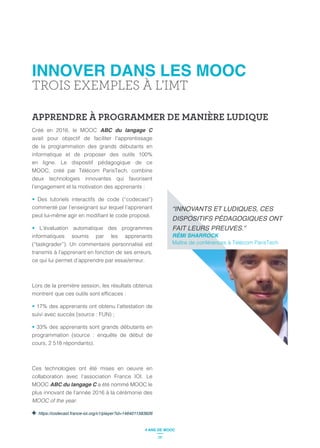 INNOVER DANS LES MOOC
TROIS EXEMPLES À L’IMT
APPRENDRE À PROGRAMMER DE MANIÈRE LUDIQUE
Créé en 2016, le MOOC ABC du langage C
avait pour objectif de faciliter l’apprentissage
de la programmation des grands débutants en
informatique et de proposer des outils 100%
en ligne. Le dispositif pédagogique de ce
MOOC, créé par Télécom ParisTech, combine
deux technologies innovantes qui favorisent
l’engagement et la motivation des apprenants :
Des tutoriels interactifs de code (“codecast”)
commenté par l’enseignant sur lequel l’apprenant
L’évaluation automatique des programmes
informatiques soumis par les apprenants
(“taskgrader”). Un commentaire personnalisé est
transmis à l’apprenant en fonction de ses erreurs,
ce qui lui permet d’apprendre par essai/erreur.
Lors de la première session, les résultats obtenus
17% des apprenants ont obtenu l’attestation de
suivi avec succès (source : FUN) ;
33% des apprenants sont grands débutants en
programmation (source : enquête de début de
cours, 2 518 répondants).
Ces technologies ont été mises en oeuvre en
collaboration avec l’association France IOI. Le
MOOC ABC du langage C a été nommé MOOC le
plus innovant de l’année 2016 à la cérémonie des
MOOC of the year.
https://codecast.france-ioi.org/v1/player?id=1464011583826
RÉMI SHARROCK
Maître de conférences à Télécom ParisTech
26
4 ANS DE MOOC
 
