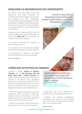 ANALYSER LA PROGRESSION DES APPRENANTS
CRÉER DES ACTIVITES DE TERRAIN
Les données issues des MOOC ouvrent des
perspectives pour mieux comprendre les
comportements d’apprentissage et ainsi proposer
aux enseignants des leviers d’amélioration
continue de leur dispositif pédagogique. Combien
d’apprenants interagissent avec les ressources au
Interfacée avec les plateformes FUN et edX, le
système d’analyse des données Mooc-Pilot, mis
au point par Mines Alès met à disposition un
ensemble d’informations agrégées :
le nombre d’apprenants qui débutent ou
terminent chaque exercice ;
les résultats de tous les apprenants agrégés
la progression par individu ou par groupe
d’étudiants (cohortes des écoles par exemple).
www.mooc-pilot.com
L’objectif du MOOC Roches et Minéraux
Courants, créé par IMT Atlantique, IMT Lille
Douai, Mines Alès et Mines ParisTech, est
courants et de découvrir leurs applications
ainsi que leur impact environnemental. Pour ce
domaine, il est indispensable d’aller sur le terrain
pour se confronter aux roches. Nous avons ainsi
Mettre les parties les plus utiles du cours sur
smartphone, tablette de façon à pouvoir les
consulter partout. En étant face à une roche,
l’apprenant peut dès lors consulter et comparer sa
recherche avec les ressources du cours.
Diffuser des photos de roches et faire part de
ses analyses in situ avec les autres apprenants.
Géolocaliser des roches intéressantes et
permettre à d’autres personnes de les retrouver.
Réaliser des activités pédagogiques
impliquantes. Ainsi, des quiz ont été remplacés
par une recherche de roches ayant une certaine
texture, d’une certaine famille,…
www.pairform.fr
CHRISTIAN COLIN
Responsable du Centre d’Appui aux
Pratiques d’Enseignement à IMT Atlantique
MICHEL PLANTIÉ
Enseignant-chercheur à Mines Alès
27
 