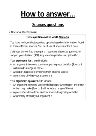 How to answer…
Sources questions
 Decision Making tasks
These questions will be worth 10 marks
You have to choose between two options based on information found
in three different sources. You must use all sources at least once.
Split your answer into three parts: recommendation, Arguments to
support your decision (3/4), Arguments against other option (2/1).
Your arguments for should include:
 An argument from one source supporting your decision (Source 3
will include a range of these).
 A supporting piece of evidence from another source
 A summary of what your argument is
Your arguments against should include:
 An argument from one source which people who support the other
option may make (Source 3 will include a range of these)
 A piece of evidence from another source disagreeing with this
 A summary of what your argument is

 