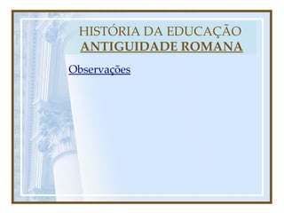 HISTÓRIA DA EDUCAÇÃO   ANTIGUIDADE ROMANA Observações 
