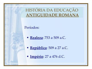 Períodos: HISTÓRIA DA EDUCAÇÃO   ANTIGUIDADE ROMANA Realeza : 753 a 509 a.C. República : 509 a 27 a.C. Império : 27 a 476 d.C. 