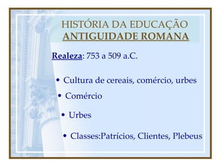 HISTÓRIA DA EDUCAÇÃO   ANTIGUIDADE ROMANA Realeza : 753 a 509 a.C. Cultura de cereais, comércio, urbes Comércio Urbes Classes:Patrícios, Clientes, Plebeus 