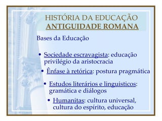 HISTÓRIA DA EDUCAÇÃO   ANTIGUIDADE ROMANA Bases da Educação Sociedade escravagista : educação privilégio da aristocracia Ênfase à retórica : postura pragmática Estudos literários e linguisticos : gramática e diálogos Humanitas : cultura universal, cultura do espírito, educação 