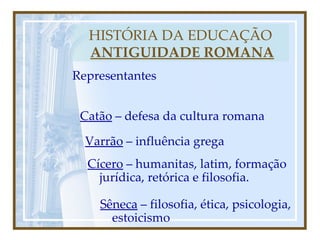 HISTÓRIA DA EDUCAÇÃO   ANTIGUIDADE ROMANA Representantes Catão  – defesa da cultura romana Varrão  – influência grega Cícero  – humanitas, latim, formação jurídica, retórica e filosofia. Sêneca  – filosofia, ética, psicologia, estoicismo 