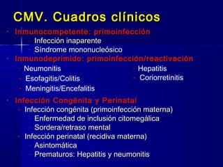 CMV. Cuadros clínicosCMV. Cuadros clínicos
• Inmunocompetente: primoinfecciónInmunocompetente: primoinfección
- Infección inaparenteInfección inaparente
- Síndrome mononucleósicoSíndrome mononucleósico
• Inmunodeprimido: primoinfección/reactivaciónInmunodeprimido: primoinfección/reactivación
• Infección Congénita y PerinatalInfección Congénita y Perinatal
- Infección congénita (primoinfección materna)Infección congénita (primoinfección materna)
- Enfermedad de inclusión citomegálicaEnfermedad de inclusión citomegálica
- Sordera/retraso mentalSordera/retraso mental
- Infección perinatal (recidiva materna)Infección perinatal (recidiva materna)
- AsintomáticaAsintomática
- Prematuros: Hepatitis y neumonitisPrematuros: Hepatitis y neumonitis
- Neumonitis
- Esofagitis/Colitis
- Meningitis/Encefalitis
- Hepatitis
- Coriorretinitis
 