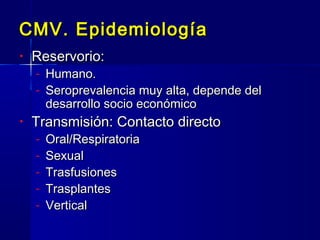 CMV. EpidemiologíaCMV. Epidemiología
• Reservorio:Reservorio:
- Humano.Humano.
- Seroprevalencia muy alta, depende delSeroprevalencia muy alta, depende del
desarrollo socio económicodesarrollo socio económico
• Transmisión: Contacto directoTransmisión: Contacto directo
- Oral/RespiratoriaOral/Respiratoria
- SexualSexual
- TrasfusionesTrasfusiones
- TrasplantesTrasplantes
- VerticalVertical
 
