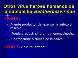 Otros virus herpes humanos deOtros virus herpes humanos de
la subfamiliala subfamilia BetaherpesvirinaeBetaherpesvirinae
•VHH 6:
- Agente productor del exantema súbito o
roseola
- Puede producir síndrome mononucleósico
- Se transmite a través de la saliva
•VHH 7: virus “huérfano”
 