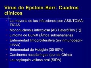 Virus de Epstein-Barr: CuadrosVirus de Epstein-Barr: Cuadros
clínicosclínicos
• La mayoría de las infecciones son ASINTOMÁ-La mayoría de las infecciones son ASINTOMÁ-
TICASTICAS
• Mononucleosis infecciosa [AC Heterófilos (+)]Mononucleosis infecciosa [AC Heterófilos (+)]
• Linfoma de Burkitt (África subsahariana)Linfoma de Burkitt (África subsahariana)
• Enfermedad linfoproliferativa (en inmunodepri-Enfermedad linfoproliferativa (en inmunodepri-
midos)midos)
• Enfermedad de Hodgkin (30-50%)Enfermedad de Hodgkin (30-50%)
• Carcinoma nasofaríngeo (sur de China)Carcinoma nasofaríngeo (sur de China)
• Leucoplaquia vellosa oral (SIDA)Leucoplaquia vellosa oral (SIDA)
 