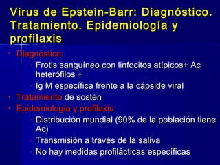 Virus de Epstein-Barr: Diagnóstico.Virus de Epstein-Barr: Diagnóstico.
Tratamiento. Epidemiología yTratamiento. Epidemiología y
profilaxisprofilaxis
• Diagnóstico:Diagnóstico:
- Frotis sanguíneo con linfocitos atípicos+ AcFrotis sanguíneo con linfocitos atípicos+ Ac
heterófilos +heterófilos +
- Ig M específica frente a la cápside viralIg M específica frente a la cápside viral
• TratamientoTratamiento de sosténde sostén
• Epidemiología y profilaxisEpidemiología y profilaxis
- Distribución mundial (90% de la población tieneDistribución mundial (90% de la población tiene
Ac)Ac)
- Transmisión a través de la salivaTransmisión a través de la saliva
- No hay medidas profilácticas específicasNo hay medidas profilácticas específicas
 