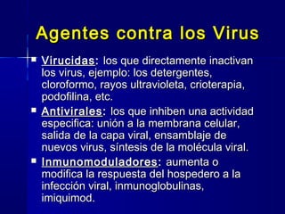 Agentes contra los VirusAgentes contra los Virus
 VirucidasVirucidas:: los que directamente inactivanlos que directamente inactivan
los virus, ejemplo: los detergentes,los virus, ejemplo: los detergentes,
cloroformo, rayos ultravioleta, crioterapia,cloroformo, rayos ultravioleta, crioterapia,
podofilina, etc.podofilina, etc.
 AntiviralesAntivirales:: los que inhiben una actividadlos que inhiben una actividad
especifica: unión a la membrana celular,especifica: unión a la membrana celular,
salida de la capa viral, ensamblaje desalida de la capa viral, ensamblaje de
nuevos virus, síntesis de la molécula viral.nuevos virus, síntesis de la molécula viral.
 InmunomoduladoresInmunomoduladores :: aumenta oaumenta o
modifica la respuesta del hospedero a lamodifica la respuesta del hospedero a la
infección viral, inmunoglobulinas,infección viral, inmunoglobulinas,
imiquimod.imiquimod.
 