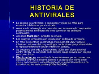HISTORIA DEHISTORIA DE
ANTIVIRALESANTIVIRALES
 La génesis de antivirales: a comienzos y mitad del 1900 paraLa génesis de antivirales: a comienzos y mitad del 1900 para
encontrar inhibidores para la viruela.encontrar inhibidores para la viruela.
 Avances de la biología viral coinciden con la síntesis de compuestosAvances de la biología viral coinciden con la síntesis de compuestos
potencialmente inhibidores de virus como son los análogospotencialmente inhibidores de virus como son los análogos
nucleosidos.nucleosidos.
 Así nacióAsí nació MarboranMarboran, inhibidor de viruela., inhibidor de viruela.
 Los ensayos terminaron con introducción exitosa de la vacunaLos ensayos terminaron con introducción exitosa de la vacuna
 En 1950 se identifica la estructura molecular del DNA y nace elEn 1950 se identifica la estructura molecular del DNA y nace el
interés en acido nucleicos y análogos nucleosidos que podrían inhibirinterés en acido nucleicos y análogos nucleosidos que podrían inhibir
la rápida proliferación celular (interés en cáncer).la rápida proliferación celular (interés en cáncer).
 Se descubre el 5-iodo-2 deoxyuridine (IDU), con efecto antiviralSe descubre el 5-iodo-2 deoxyuridine (IDU), con efecto antiviral
contra el HSV; se convierte en la primera droga antiviral con licenciacontra el HSV; se convierte en la primera droga antiviral con licencia
para uso clínico.para uso clínico.
 Efecto adversoEfecto adverso : supresión de la medula ósea, por no poseer una: supresión de la medula ósea, por no poseer una
actividad antivirus selectivo. Debido a la asociación intima entreactividad antivirus selectivo. Debido a la asociación intima entre
virus y su hospedero la identificación de un antiviral selectivo o novirus y su hospedero la identificación de un antiviral selectivo o no
toxico tal vez no seria posible (IDEA PASADA).toxico tal vez no seria posible (IDEA PASADA).
 