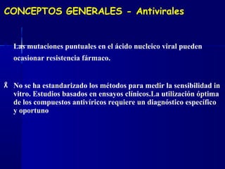 CONCEPTOS GENERALES - Antivirales
 Las mutaciones puntuales en el ácido nucleico viral pueden
ocasionar resistencia fármaco.
 No se ha estandarizado los métodos para medir la sensibilidad in
vitro. Estudios basados en ensayos clínicos.La utilización óptima
de los compuestos antivíricos requiere un diagnóstico específico
y oportuno
 
