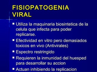 FISIOPATOGENIAFISIOPATOGENIA
VIRALVIRAL
 Utiliza la maquinaria biosintetica de laUtiliza la maquinaria biosintetica de la
celula que infecta para podercelula que infecta para poder
replicarse.replicarse.
 Efectividad en vitro pero demasiadosEfectividad en vitro pero demasiados
toxicos en vivo (Antivirales)toxicos en vivo (Antivirales)
 Espectro restringidoEspectro restringido
 Requieren la inmunidad del huespedRequieren la inmunidad del huesped
para desarrollar su accionpara desarrollar su accion
 Actuan inhibiendo la replicacionActuan inhibiendo la replicacion
 