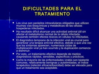 DIFICULTADES PARA ELDIFICULTADES PARA EL
TRATAMIENTOTRATAMIENTO
 Los virus son parásitos intracelulares obligados que utilizanLos virus son parásitos intracelulares obligados que utilizan
muchas vías bioquímicas y metabólicas de las célulasmuchas vías bioquímicas y metabólicas de las células
hospederas infectadas.hospederas infectadas.
 Ha resultado difícil alcanzar una actividad antiviral útil sinHa resultado difícil alcanzar una actividad antiviral útil sin
afectar el metabolismo normal de la célula infectada,afectar el metabolismo normal de la célula infectada,
causando también efectos tóxicos en células no infectadas.causando también efectos tóxicos en células no infectadas.
 El diagnóstico temprano de la infección viral es crucial paraEl diagnóstico temprano de la infección viral es crucial para
garantizar una terapia antiviral efectiva, debido a que una vezgarantizar una terapia antiviral efectiva, debido a que una vez
que los síntomas aparecen, numerosos ciclos deque los síntomas aparecen, numerosos ciclos de
multiplicación viral ya han ocurrido y la duplicación comienzamultiplicación viral ya han ocurrido y la duplicación comienza
a disminuir.a disminuir.
 Por esto, un tratamiento efectivo depende de mediosPor esto, un tratamiento efectivo depende de medios
diagnósticos rápidos, sensibles, específicos y prácticos.diagnósticos rápidos, sensibles, específicos y prácticos.
 Como la mayoría de las enfermedades virales son bastanteComo la mayoría de las enfermedades virales son bastante
comunes, relativamente benignas y autolimitadas; el índicecomunes, relativamente benignas y autolimitadas; el índice
terapéutico (relación eficacia/toxicidad) debe ser elevado paraterapéutico (relación eficacia/toxicidad) debe ser elevado para
que un tratamiento sea aceptable.que un tratamiento sea aceptable.
 