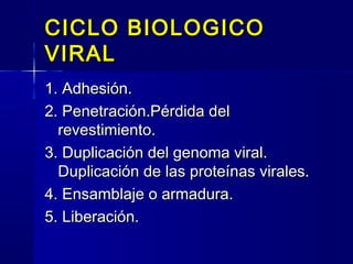 CICLO BIOLOGICOCICLO BIOLOGICO
VIRALVIRAL
1. Adhesión.1. Adhesión.
2. Penetración.Pérdida del2. Penetración.Pérdida del
revestimiento.revestimiento.
3. Duplicación del genoma viral.3. Duplicación del genoma viral.
Duplicación de las proteínas virales.Duplicación de las proteínas virales.
4. Ensamblaje o armadura.4. Ensamblaje o armadura.
5. Liberación.5. Liberación.
 