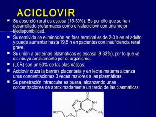 ACICLOVIRACICLOVIR
 Su absorción oral es escasa (15-30%). Es por ello que se hanSu absorción oral es escasa (15-30%). Es por ello que se han
desarrollado profármacos como el valaciclovir con una mejordesarrollado profármacos como el valaciclovir con una mejor
biodisponibilidad.biodisponibilidad.
 Su semivida de eliminación en fase terminal es de 2-3 h en el adultoSu semivida de eliminación en fase terminal es de 2-3 h en el adulto
y puede aumentar hasta 19,5 h en pacientes con insuficiencia renaly puede aumentar hasta 19,5 h en pacientes con insuficiencia renal
grave.grave.
 Su unión a proteínas plasmáticas es escasa (9-33%), por lo que seSu unión a proteínas plasmáticas es escasa (9-33%), por lo que se
distribuye ampliamente por el organismo.distribuye ampliamente por el organismo.
 (LCR) son un 50% de las plasmáticas.(LCR) son un 50% de las plasmáticas.
 Aciclovir cruza la barrera placentaria y en leche materna alcanzaAciclovir cruza la barrera placentaria y en leche materna alcanza
unas concentraciones 3 veces mayores a las plasmáticas.unas concentraciones 3 veces mayores a las plasmáticas.
 Su penetración intraocular es buena, alcanzando unasSu penetración intraocular es buena, alcanzando unas
concentraciones de aproximadamente un tercio de las plasmáticasconcentraciones de aproximadamente un tercio de las plasmáticas
 