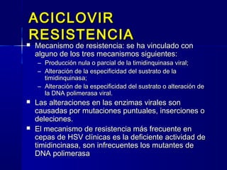 ACICLOVIRACICLOVIR
RESISTENCIARESISTENCIA
 Mecanismo de resistencia: se ha vinculado conMecanismo de resistencia: se ha vinculado con
alguno de los tres mecanismos siguientes:alguno de los tres mecanismos siguientes:
– Producción nula o parcial de la timidinquinasa viral;Producción nula o parcial de la timidinquinasa viral;
– Alteración de la especificidad del sustrato de laAlteración de la especificidad del sustrato de la
timidinquinasa;timidinquinasa;
– Alteración de la especificidad del sustrato o alteración deAlteración de la especificidad del sustrato o alteración de
la DNA polimerasa viral.la DNA polimerasa viral.
 Las alteraciones en las enzimas virales sonLas alteraciones en las enzimas virales son
causadas por mutaciones puntuales, inserciones ocausadas por mutaciones puntuales, inserciones o
deleciones.deleciones.
 El mecanismo de resistencia más frecuente enEl mecanismo de resistencia más frecuente en
cepas de HSV clínicas es la deficiente actividad decepas de HSV clínicas es la deficiente actividad de
timidincinasa, son infrecuentes los mutantes detimidincinasa, son infrecuentes los mutantes de
DNA polimerasaDNA polimerasa
 
