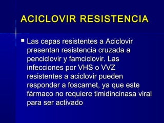 ACICLOVIR RESISTENCIAACICLOVIR RESISTENCIA
 Las cepas resistentes a AciclovirLas cepas resistentes a Aciclovir
presentan resistencia cruzada apresentan resistencia cruzada a
penciclovir y famciclovir. Laspenciclovir y famciclovir. Las
infecciones por VHS o VVZinfecciones por VHS o VVZ
resistentes a aciclovir puedenresistentes a aciclovir pueden
responder a foscarnet, ya que esteresponder a foscarnet, ya que este
fármaco no requiere timidincinasa viralfármaco no requiere timidincinasa viral
para ser activadopara ser activado
 