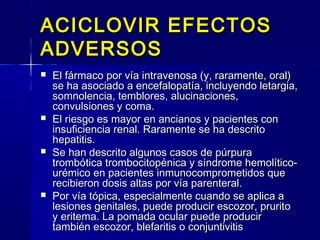 ACICLOVIR EFECTOSACICLOVIR EFECTOS
ADVERSOSADVERSOS
 El fármaco por vía intravenosa (y, raramente, oral)El fármaco por vía intravenosa (y, raramente, oral)
se ha asociado a encefalopatía, incluyendo letargia,se ha asociado a encefalopatía, incluyendo letargia,
somnolencia, temblores, alucinaciones,somnolencia, temblores, alucinaciones,
convulsiones y coma.convulsiones y coma.
 El riesgo es mayor en ancianos y pacientes conEl riesgo es mayor en ancianos y pacientes con
insuficiencia renal. Raramente se ha descritoinsuficiencia renal. Raramente se ha descrito
hepatitis.hepatitis.
 Se han descrito algunos casos de púrpuraSe han descrito algunos casos de púrpura
trombótica trombocitopénica y síndrome hemolítico-trombótica trombocitopénica y síndrome hemolítico-
urémico en pacientes inmunocomprometidos queurémico en pacientes inmunocomprometidos que
recibieron dosis altas por vía parenteral.recibieron dosis altas por vía parenteral.
 Por vía tópica, especialmente cuando se aplica aPor vía tópica, especialmente cuando se aplica a
lesiones genitales, puede producir escozor, pruritolesiones genitales, puede producir escozor, prurito
y eritema. La pomada ocular puede produciry eritema. La pomada ocular puede producir
también escozor, blefaritis o conjuntivitistambién escozor, blefaritis o conjuntivitis
 
