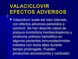 VALACICLOVIRVALACICLOVIR
EFECTOS ADVERSOSEFECTOS ADVERSOS
 Valaciclovir suele ser bien tolerado,Valaciclovir suele ser bien tolerado,
con efectos adversos parecidos acon efectos adversos parecidos a
aciclovir. Se han descrito casos deaciclovir. Se han descrito casos de
púrpura trombótica trombocitopénica ypúrpura trombótica trombocitopénica y
síndrome urémico hemolítico ensíndrome urémico hemolítico en
algunos pacientes inmunodeprimidosalgunos pacientes inmunodeprimidos
tratados con dosis altas durantetratados con dosis altas durante
tiempo prolongado. Puedentiempo prolongado. Pueden
producirse alucinaciones y confusiónproducirse alucinaciones y confusión
 