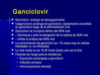 GanciclovirGanciclovir
 Ganciclovir, analogo de deoxyguanosinaGanciclovir, analogo de deoxyguanosina
 Valganciclovir prodroga de ganciclovir, rápidamente convertidaValganciclovir prodroga de ganciclovir, rápidamente convertida
en ganciclovir luego de la administración oralen ganciclovir luego de la administración oral
 Ganciclovir se incorpora dentro del ADN viral:Ganciclovir se incorpora dentro del ADN viral:
 –– Disminuye y para la elongación de la cadena de ADN viralDisminuye y para la elongación de la cadena de ADN viral
 –– Inhibe la síntesis del ADN viralInhibe la síntesis del ADN viral
 La concentración de ganciclovir es ~10 veces mas en célulasLa concentración de ganciclovir es ~10 veces mas en células
infectadas vs. no infectadasinfectadas vs. no infectadas
 La vida media es de 16-24 horas (dosis una vez al día)La vida media es de 16-24 horas (dosis una vez al día)
 Factores de riesgo para la resistencia:Factores de riesgo para la resistencia:
– Exposición prolongada a ganciclovirExposición prolongada a ganciclovir
– Infección primariaInfección primaria
– Inmunosupresion elevadaInmunosupresion elevada
 
