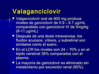 ValaganciclovirValaganciclovir
 Valganciclovir oral de 900 mg produceValganciclovir oral de 900 mg produce
niveles de ganciclovir de 5.9 – 6.7 μg/mLniveles de ganciclovir de 5.9 – 6.7 μg/mL
comparables con ganciclovir IV de 5mg/kgcomparables con ganciclovir IV de 5mg/kg
(8-11 μg/mL)(8-11 μg/mL)
 Después de una dosis intravenosa, losDespués de una dosis intravenosa, los
fluidos acuosos, vítreos, y subretinal sonfluidos acuosos, vítreos, y subretinal son
similares como el suero.similares como el suero.
 En el LCR los niveles son 24 – 70% y en elEn el LCR los niveles son 24 – 70% y en el
tejido cerebral 38% comparados con eltejido cerebral 38% comparados con el
plasma.plasma.
 La mayoría de ganciclovir es eliminado sinLa mayoría de ganciclovir es eliminado sin
metabolismo por excreción renal (90%).metabolismo por excreción renal (90%).
 