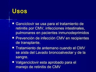 UsosUsos
 Ganciclovir se usa para el tratamiento deGanciclovir se usa para el tratamiento de
retinitis por CMV, infecciones intestinales,retinitis por CMV, infecciones intestinales,
pulmonares en pacientes inmunodeprimidospulmonares en pacientes inmunodeprimidos
 Prevención de infección CMV en recipientesPrevención de infección CMV en recipientes
de transplante.de transplante.
 Tratamiento de antemano cuando el CMVTratamiento de antemano cuando el CMV
se aísla del Lavado broncoalveolar y de lase aísla del Lavado broncoalveolar y de la
sangre.sangre.
 Valganciclovir esta aprobado para elValganciclovir esta aprobado para el
manejo de retinitis de CMVmanejo de retinitis de CMV
 