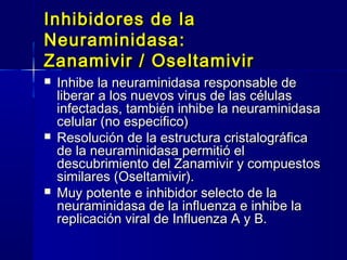 Inhibidores de laInhibidores de la
Neuraminidasa:Neuraminidasa:
Zanamivir / OseltamivirZanamivir / Oseltamivir
 Inhibe la neuraminidasa responsable deInhibe la neuraminidasa responsable de
liberar a los nuevos virus de las célulasliberar a los nuevos virus de las células
infectadas, también inhibe la neuraminidasainfectadas, también inhibe la neuraminidasa
celular (no especifico)celular (no especifico)
 Resolución de la estructura cristalográficaResolución de la estructura cristalográfica
de la neuraminidasa permitió elde la neuraminidasa permitió el
descubrimiento del Zanamivir y compuestosdescubrimiento del Zanamivir y compuestos
similares (Oseltamivir).similares (Oseltamivir).
 Muy potente e inhibidor selecto de laMuy potente e inhibidor selecto de la
neuraminidasa de la influenza e inhibe laneuraminidasa de la influenza e inhibe la
replicación viral de Influenza A y B.replicación viral de Influenza A y B.
 