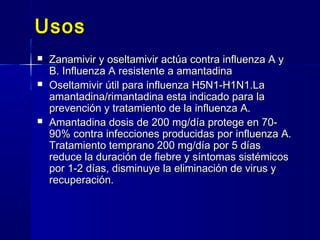 UsosUsos
 Zanamivir y oseltamivir actúa contra influenza A yZanamivir y oseltamivir actúa contra influenza A y
B. Influenza A resistente a amantadinaB. Influenza A resistente a amantadina
 Oseltamivir útil para influenza H5N1-H1N1.LaOseltamivir útil para influenza H5N1-H1N1.La
amantadina/rimantadina esta indicado para laamantadina/rimantadina esta indicado para la
prevención y tratamiento de la influenza A.prevención y tratamiento de la influenza A.
 Amantadina dosis de 200 mg/día protege en 70-Amantadina dosis de 200 mg/día protege en 70-
90% contra infecciones producidas por influenza A.90% contra infecciones producidas por influenza A.
Tratamiento temprano 200 mg/día por 5 díasTratamiento temprano 200 mg/día por 5 días
reduce la duración de fiebre y síntomas sistémicosreduce la duración de fiebre y síntomas sistémicos
por 1-2 días, disminuye la eliminación de virus ypor 1-2 días, disminuye la eliminación de virus y
recuperación.recuperación.
 