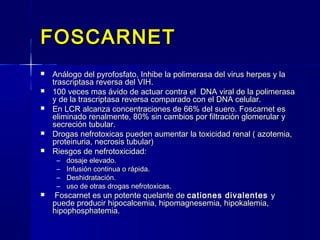 FOSCARNETFOSCARNET
 Análogo del pyrofosfato, Inhibe la polimerasa del virus herpes y laAnálogo del pyrofosfato, Inhibe la polimerasa del virus herpes y la
trascriptasa reversa del VIH.trascriptasa reversa del VIH.
 100 veces mas ávido de actuar contra el DNA viral de la polimerasa100 veces mas ávido de actuar contra el DNA viral de la polimerasa
y de la trascriptasa reversa comparado con el DNA celular.y de la trascriptasa reversa comparado con el DNA celular.
 En LCR alcanza concentraciones de 66% del suero. Foscarnet esEn LCR alcanza concentraciones de 66% del suero. Foscarnet es
eliminado renalmente, 80% sin cambios por filtración glomerular yeliminado renalmente, 80% sin cambios por filtración glomerular y
secreción tubular.secreción tubular.
 Drogas nefrotoxicas pueden aumentar la toxicidad renal ( azotemia,Drogas nefrotoxicas pueden aumentar la toxicidad renal ( azotemia,
proteinuria, necrosis tubular)proteinuria, necrosis tubular)
 Riesgos de nefrotoxicidad:Riesgos de nefrotoxicidad:
– dosaje elevado.dosaje elevado.
– Infusión continua o rápida.Infusión continua o rápida.
– Deshidratación.Deshidratación.
– uso de otras drogas nefrotoxicas.uso de otras drogas nefrotoxicas.
 Foscarnet es un potente quelante deFoscarnet es un potente quelante de cationes divalentescationes divalentes yy
puede producir hipocalcemia, hipomagnesemia, hipokalemia,puede producir hipocalcemia, hipomagnesemia, hipokalemia,
hipophosphatemia.hipophosphatemia.
 