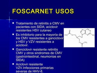 FOSCARNET USOSFOSCARNET USOS
 Tratamiento de retinitis a CMV enTratamiento de retinitis a CMV en
pacientes con SIDA; aciclovirpacientes con SIDA; aciclovir
resistentes HSV cutaneoresistentes HSV cutaneo
 Es inhibitorio para la mayoría deEs inhibitorio para la mayoría de
los CMV resistentes a ganciclovirlos CMV resistentes a ganciclovir
y HSV y VZV resistentes ay HSV y VZV resistentes a
aciclovir.aciclovir.
 Ganciclovir resistente retinitisGanciclovir resistente retinitis
CMV y otros sindromes de CMVCMV y otros sindromes de CMV
(gastrointestinal, neumonias en(gastrointestinal, neumonias en
SIDA)SIDA)
 Aciclovir resistenteAciclovir resistente
VZV.Infecciones primariasVZV.Infecciones primarias
severas de HHV-8.severas de HHV-8.
 
