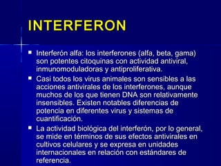 INTERFERONINTERFERON
 Interferón alfa: los interferones (alfa, beta, gama)Interferón alfa: los interferones (alfa, beta, gama)
son potentes citoquinas con actividad antiviral,son potentes citoquinas con actividad antiviral,
inmunomoduladoras y antiproliferativa.inmunomoduladoras y antiproliferativa.
 Casi todos los virus animales son sensibles a lasCasi todos los virus animales son sensibles a las
acciones antivirales de los interferones, aunqueacciones antivirales de los interferones, aunque
muchos de los que tienen DNA son relativamentemuchos de los que tienen DNA son relativamente
insensibles. Existen notables diferencias deinsensibles. Existen notables diferencias de
potencia en diferentes virus y sistemas depotencia en diferentes virus y sistemas de
cuantificación.cuantificación.
 La actividad biológica del interferón, por lo general,La actividad biológica del interferón, por lo general,
se mide en términos de sus efectos antivirales ense mide en términos de sus efectos antivirales en
cultivos celulares y se expresa en unidadescultivos celulares y se expresa en unidades
internacionales en relación con estándares deinternacionales en relación con estándares de
referencia.referencia.
 