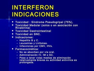 INTERFERONINTERFERON
INDICACIONESINDICACIONES
 Toxicidad : Síndrome Pseudogripal (75%),Toxicidad : Síndrome Pseudogripal (75%),
 Toxicidad Medular (solos o en asociación conToxicidad Medular (solos o en asociación con
Rivabirina)Rivabirina)
 Toxicidad GastrointestinalToxicidad Gastrointestinal
 Toxicidad en SNC.Toxicidad en SNC.
 Indicaciones:Indicaciones:
– Hepatitis B y C.Hepatitis B y C.
– Leucemias y Linfomas.Leucemias y Linfomas.
– Infecciones por CMV, HVs.Infecciones por CMV, HVs.
 Farmacocinética:Farmacocinética:
– No se absorben por vía oral.No se absorben por vía oral.
– Administración IV, IM o SC.Administración IV, IM o SC.
– Pese a tener vidas medias de eliminaciónPese a tener vidas medias de eliminación
relativamente breves su actividad antivírica esrelativamente breves su actividad antivírica es
prolongada.prolongada.
 