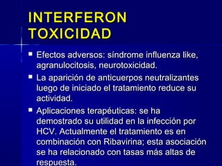 INTERFERONINTERFERON
TOXICIDADTOXICIDAD
 Efectos adversos: síndrome influenza like,Efectos adversos: síndrome influenza like,
agranulocitosis, neurotoxicidad.agranulocitosis, neurotoxicidad.
 La aparición de anticuerpos neutralizantesLa aparición de anticuerpos neutralizantes
luego de iniciado el tratamiento reduce suluego de iniciado el tratamiento reduce su
actividad.actividad.
 Aplicaciones terapéuticas: se haAplicaciones terapéuticas: se ha
demostrado su utilidad en la infección pordemostrado su utilidad en la infección por
HCV. Actualmente el tratamiento es enHCV. Actualmente el tratamiento es en
combinación con Ribavirina; esta asociacióncombinación con Ribavirina; esta asociación
se ha relacionado con tasas más altas dese ha relacionado con tasas más altas de
respuesta.respuesta.
 