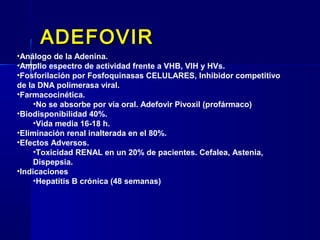 ADEFOVIRADEFOVIR
•Análogo de la Adenina.
•Amplio espectro de actividad frente a VHB, VIH y HVs.
•Fosforilación por Fosfoquinasas CELULARES, Inhibidor competitivo
de la DNA polimerasa viral.
•Farmacocinética.
•No se absorbe por vía oral. Adefovir Pivoxil (profármaco)
•Biodisponibilidad 40%.
•Vida media 16-18 h.
•Eliminación renal inalterada en el 80%.
•Efectos Adversos.
•Toxicidad RENAL en un 20% de pacientes. Cefalea, Astenia,
Dispepsia.
•Indicaciones
•Hepatitis B crónica (48 semanas)
 