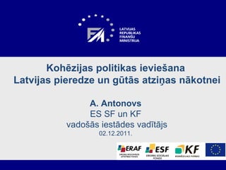 Kohēzijas politikas ieviešana  Latvijas pieredze un gūtās atziņas nākotnei A .  Antonovs ES SF un KF  vadošās iestādes vadītājs 02.12.2011.   