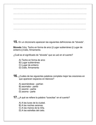 ……………………………………………………………………………………….
……………………………………………………………………………………….
………………………………………………………………………………………
………………………………………………………………………………………
………………………………………………………………………………………

15. En un diccionario aparecen las siguientes definiciones de “bóveda”.
Bóveda f.Arq. Techo en forma de arco || Lugar subterráneo || Lugar de
entierro || Cielo, firmamento.
¿Cuál es el significado de “bóveda” que se usó en el cuento?
A) Techo en forma de arco
B) Lugar subterráneo
C) Lugar de entierro
D) Cielo, firmamento

16. ¿Cuáles de las siguientes palabras completa mejor las oraciones en
que aparecen espacios en blancos?
A) asomándose - partían
B) asomaba - partió
C) asomó - partía
D) asoma - parte

17. ¿A qué se refiere la palabra “lucecitas” en el cuento?
A) A las luces de la ciudad.
B) A las noches serenas.
C) A las manos de la niña.
D) A las estrellas del cielo.

 