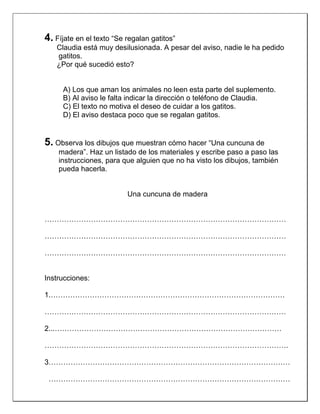 4. Fíjate en el texto “Se regalan gatitos”
Claudia está muy desilusionada. A pesar del aviso, nadie le ha pedido
gatitos.
¿Por qué sucedió esto?

A) Los que aman los animales no leen esta parte del suplemento.
B) Al aviso le falta indicar la dirección o teléfono de Claudia.
C) El texto no motiva el deseo de cuidar a los gatitos.
D) El aviso destaca poco que se regalan gatitos.

5. Observa los dibujos que muestran cómo hacer “Una cuncuna de
madera”. Haz un listado de los materiales y escribe paso a paso las
instrucciones, para que alguien que no ha visto los dibujos, también
pueda hacerla.

Una cuncuna de madera

………………………………………………………………………………………
………………………………………………………………………………………
………………………………………………………………………………………

Instrucciones:
1.……………………………………………………………………………………
………………………………………………………………………………………
2...…………………………………………………………………………………
……………………………………………………………………………………….
3………………………………………………………………………………………
………………………………………………………………………………………

 