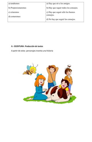 a) tendremos

a) Hay que oír a los amigos.

b) Proporcionaremos

b) Hay que seguir todos los consejos.

c) criaremos

c) Hay que seguir sólo los buenos
consejos.

d) comeremos

d) No hay que seguir los consejos.

II.- ESCRITURA: Producción de textos
A partir de estos personajes inventa una historia

 